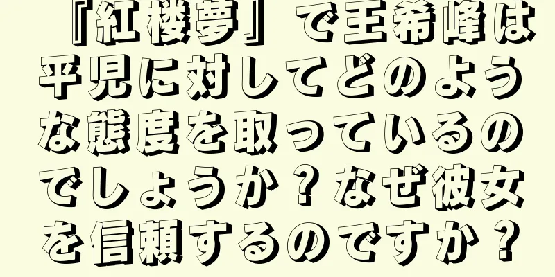 『紅楼夢』で王希峰は平児に対してどのような態度を取っているのでしょうか？なぜ彼女を信頼するのですか？