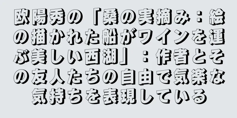 欧陽秀の「桑の実摘み：絵の描かれた船がワインを運ぶ美しい西湖」：作者とその友人たちの自由で気楽な気持ちを表現している