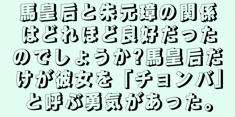 馬皇后と朱元璋の関係はどれほど良好だったのでしょうか?馬皇后だけが彼女を「チョンバ」と呼ぶ勇気があった。