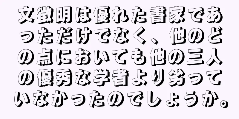 文徴明は優れた書家であっただけでなく、他のどの点においても他の三人の優秀な学者より劣っていなかったのでしょうか。