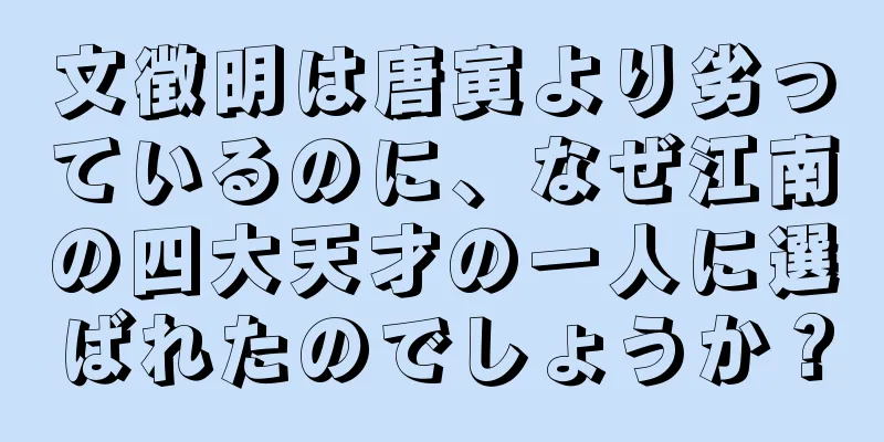 文徴明は唐寅より劣っているのに、なぜ江南の四大天才の一人に選ばれたのでしょうか？