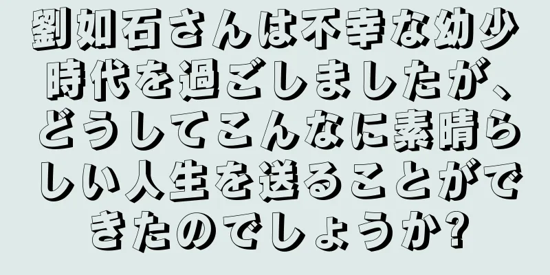 劉如石さんは不幸な幼少時代を過ごしましたが、どうしてこんなに素晴らしい人生を送ることができたのでしょうか?
