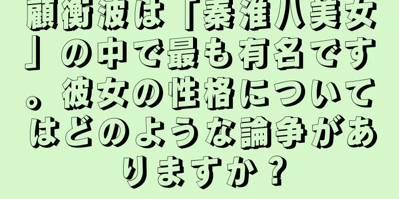 顧衡波は「秦淮八美女」の中で最も有名です。彼女の性格についてはどのような論争がありますか？