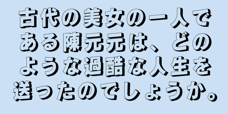 古代の美女の一人である陳元元は、どのような過酷な人生を送ったのでしょうか。