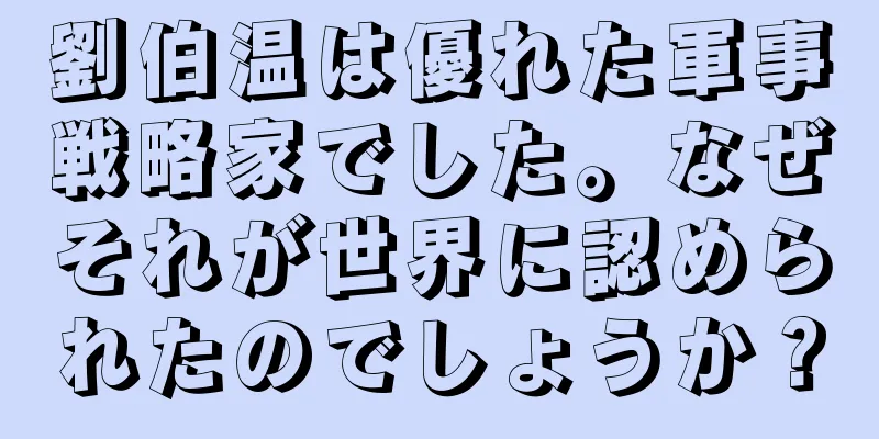劉伯温は優れた軍事戦略家でした。なぜそれが世界に認められたのでしょうか？
