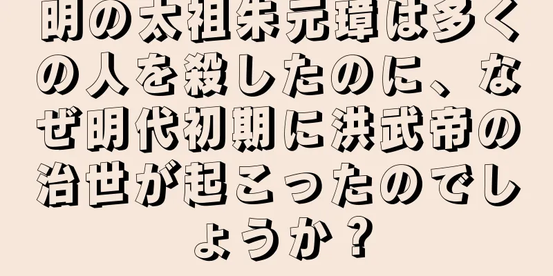 明の太祖朱元璋は多くの人を殺したのに、なぜ明代初期に洪武帝の治世が起こったのでしょうか？