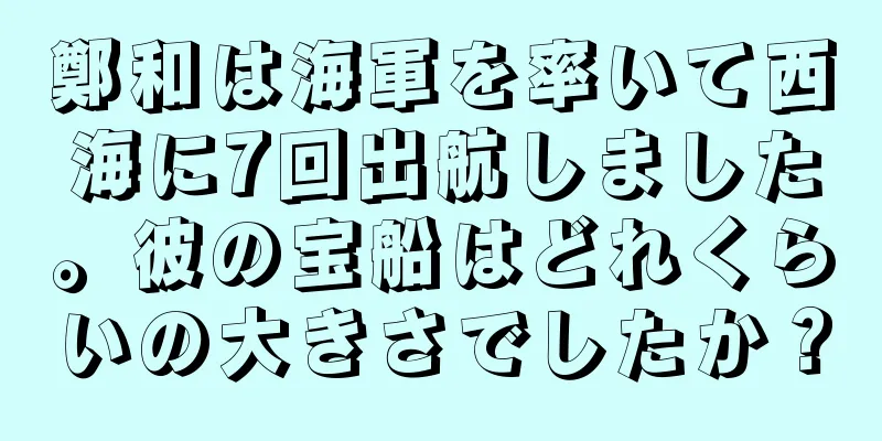鄭和は海軍を率いて西海に7回出航しました。彼の宝船はどれくらいの大きさでしたか？