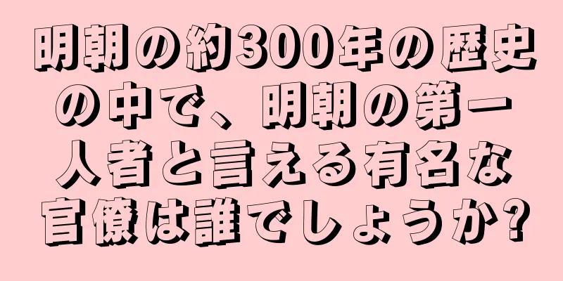 明朝の約300年の歴史の中で、明朝の第一人者と言える有名な官僚は誰でしょうか?