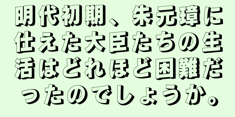 明代初期、朱元璋に仕えた大臣たちの生活はどれほど困難だったのでしょうか。