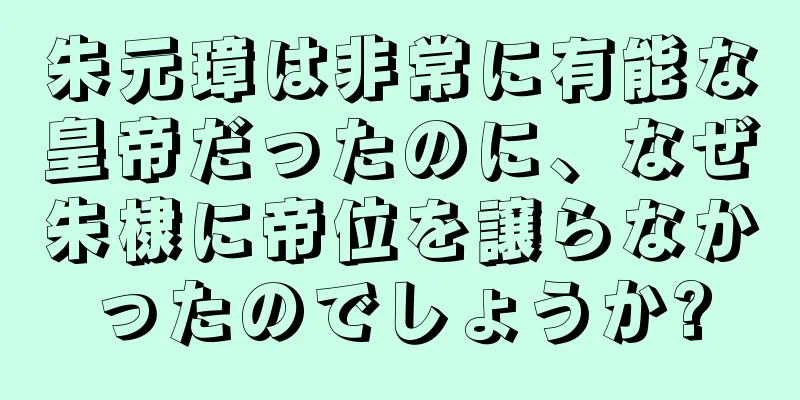 朱元璋は非常に有能な皇帝だったのに、なぜ朱棣に帝位を譲らなかったのでしょうか?