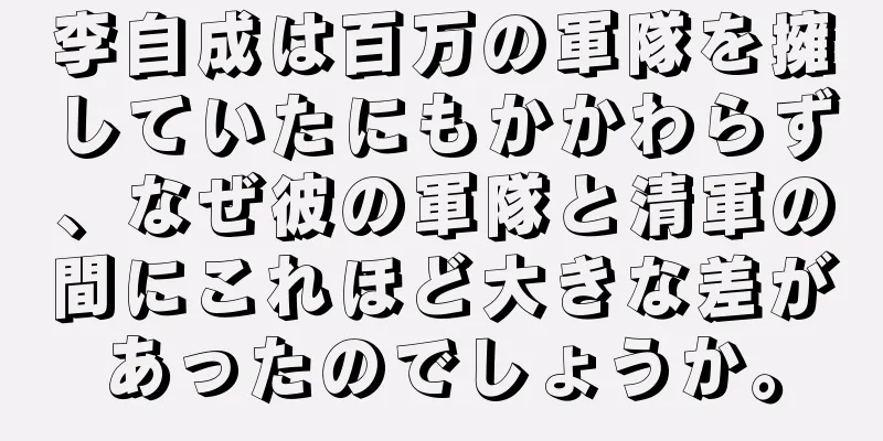 李自成は百万の軍隊を擁していたにもかかわらず、なぜ彼の軍隊と清軍の間にこれほど大きな差があったのでしょうか。