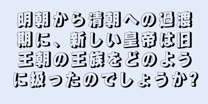 明朝から清朝への過渡期に、新しい皇帝は旧王朝の王族をどのように扱ったのでしょうか?