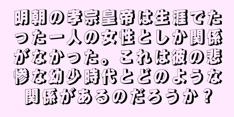 明朝の孝宗皇帝は生涯でたった一人の女性としか関係がなかった。これは彼の悲惨な幼少時代とどのような関係があるのだろうか？