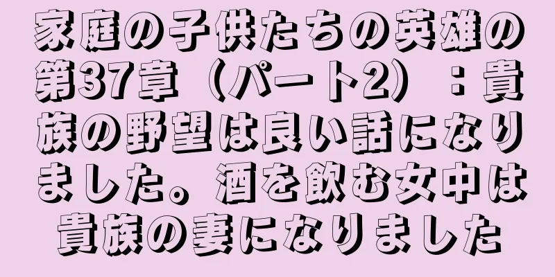 家庭の子供たちの英雄の第37章（パート2）：貴族の野望は良い話になりました。酒を飲む女中は貴族の妻になりました
