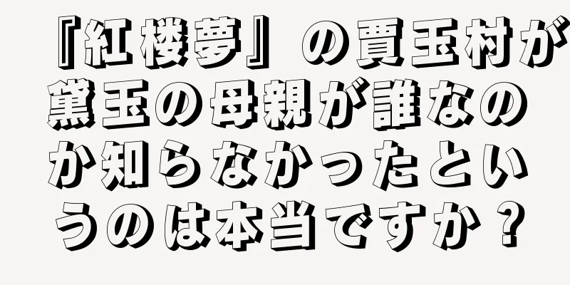 『紅楼夢』の賈玉村が黛玉の母親が誰なのか知らなかったというのは本当ですか？