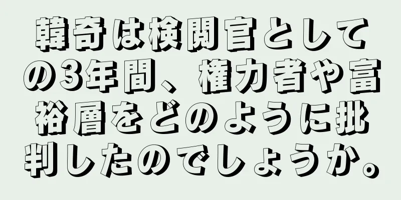 韓奇は検閲官としての3年間、権力者や富裕層をどのように批判したのでしょうか。