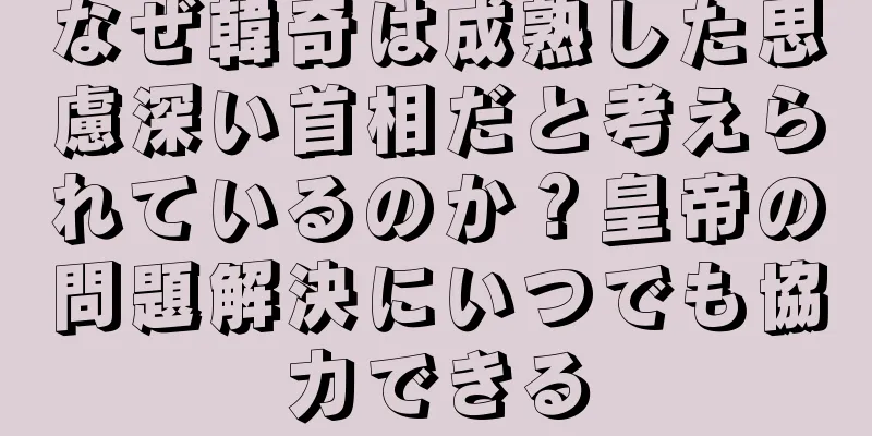 なぜ韓奇は成熟した思慮深い首相だと考えられているのか？皇帝の問題解決にいつでも協力できる