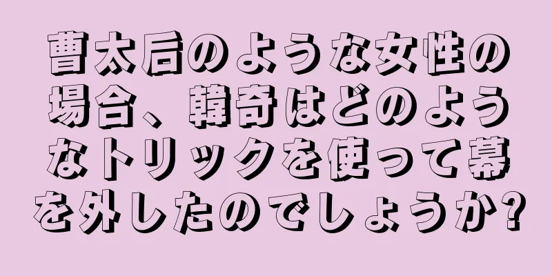曹太后のような女性の場合、韓奇はどのようなトリックを使って幕を外したのでしょうか?