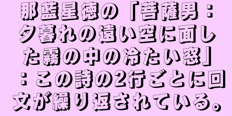 那藍星徳の「菩薩男：夕暮れの遠い空に面した霧の中の冷たい窓」：この詩の2行ごとに回文が繰り返されている。