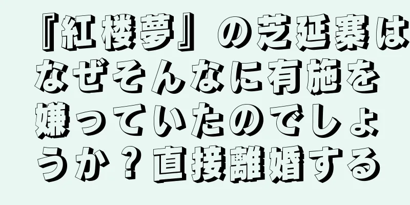 『紅楼夢』の芝延寨はなぜそんなに有施を嫌っていたのでしょうか？直接離婚する