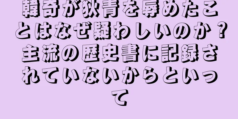 韓奇が狄青を辱めたことはなぜ疑わしいのか？主流の歴史書に記録されていないからといって