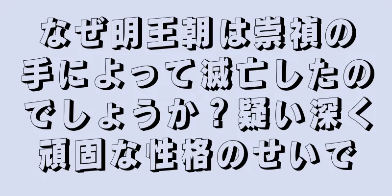 なぜ明王朝は崇禎の手によって滅亡したのでしょうか？疑い深く頑固な性格のせいで