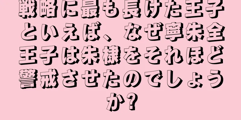 戦略に最も長けた王子といえば、なぜ寧朱全王子は朱棣をそれほど警戒させたのでしょうか?