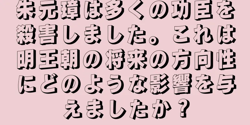 朱元璋は多くの功臣を殺害しました。これは明王朝の将来の方向性にどのような影響を与えましたか？