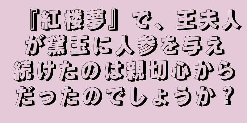 『紅楼夢』で、王夫人が黛玉に人参を与え続けたのは親切心からだったのでしょうか？