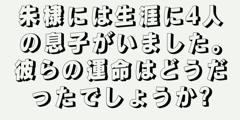 朱棣には生涯に4人の息子がいました。彼らの運命はどうだったでしょうか?