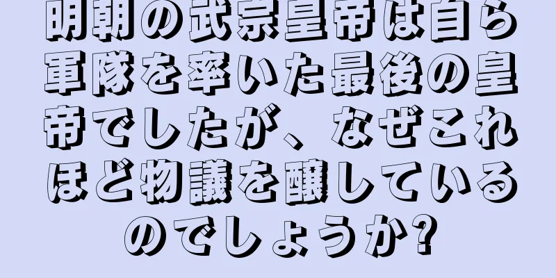 明朝の武宗皇帝は自ら軍隊を率いた最後の皇帝でしたが、なぜこれほど物議を醸しているのでしょうか?