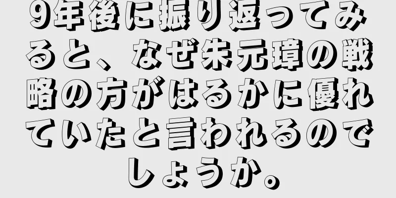 9年後に振り返ってみると、なぜ朱元璋の戦略の方がはるかに優れていたと言われるのでしょうか。