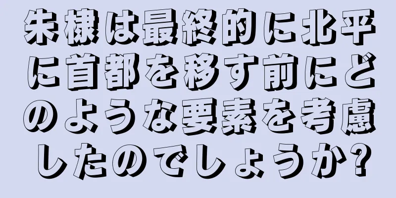 朱棣は最終的に北平に首都を移す前にどのような要素を考慮したのでしょうか?