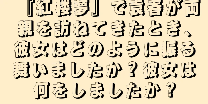 『紅楼夢』で袁春が両親を訪ねてきたとき、彼女はどのように振る舞いましたか？彼女は何をしましたか？