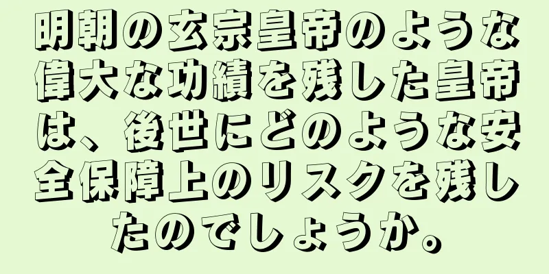 明朝の玄宗皇帝のような偉大な功績を残した皇帝は、後世にどのような安全保障上のリスクを残したのでしょうか。