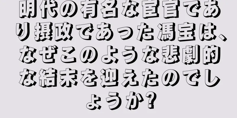 明代の有名な宦官であり摂政であった馮宝は、なぜこのような悲劇的な結末を迎えたのでしょうか?