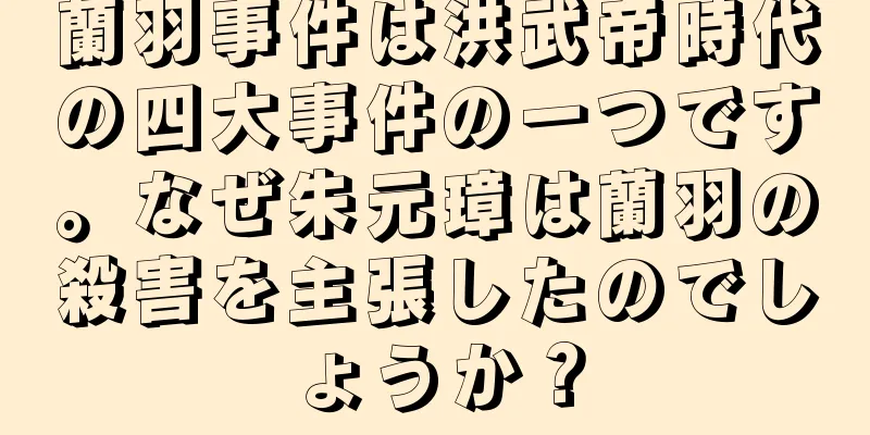 蘭羽事件は洪武帝時代の四大事件の一つです。なぜ朱元璋は蘭羽の殺害を主張したのでしょうか？
