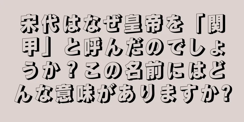 宋代はなぜ皇帝を「関甲」と呼んだのでしょうか？この名前にはどんな意味がありますか?
