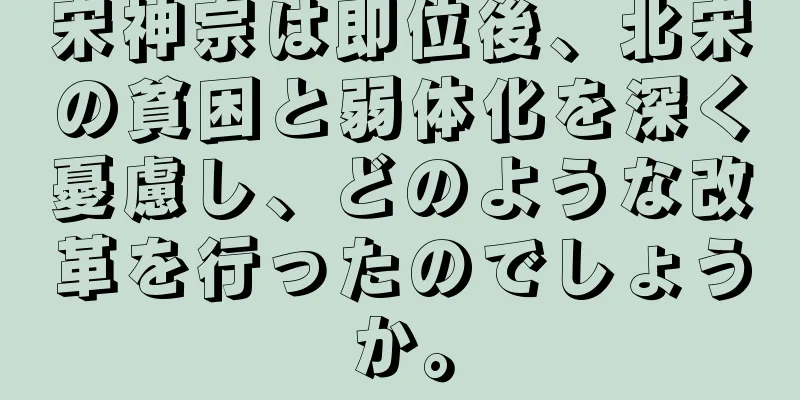 宋神宗は即位後、北宋の貧困と弱体化を深く憂慮し、どのような改革を行ったのでしょうか。