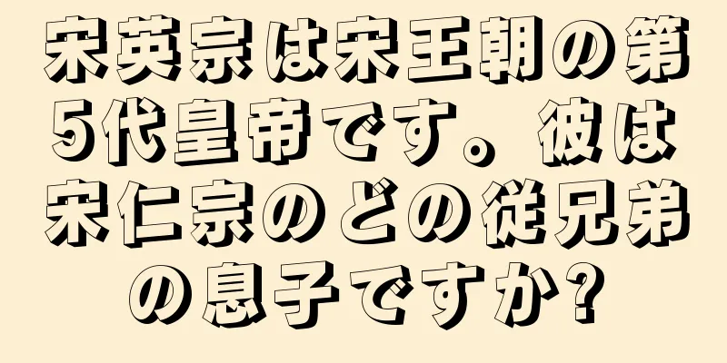宋英宗は宋王朝の第5代皇帝です。彼は宋仁宗のどの従兄弟の息子ですか?