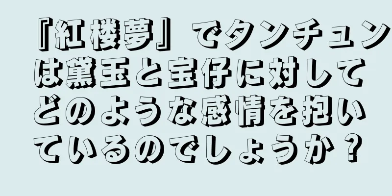 『紅楼夢』でタンチュンは黛玉と宝仔に対してどのような感情を抱いているのでしょうか？