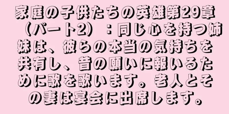 家庭の子供たちの英雄第29章（パート2）：同じ心を持つ姉妹は、彼らの本当の気持ちを共有し、昔の願いに報いるために歌を歌います。老人とその妻は宴会に出席します。