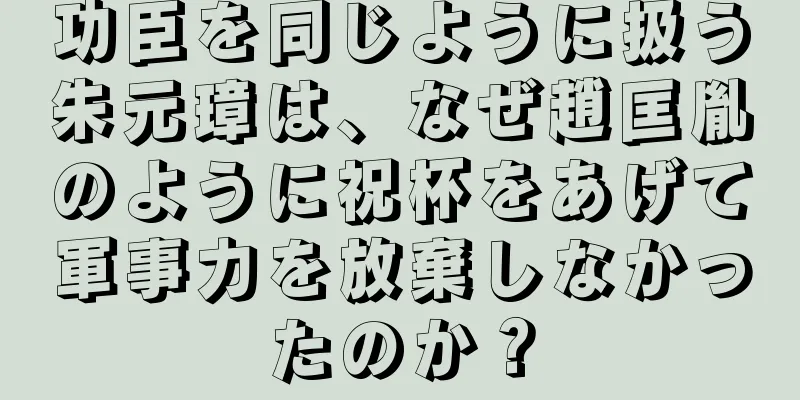 功臣を同じように扱う朱元璋は、なぜ趙匡胤のように祝杯をあげて軍事力を放棄しなかったのか？