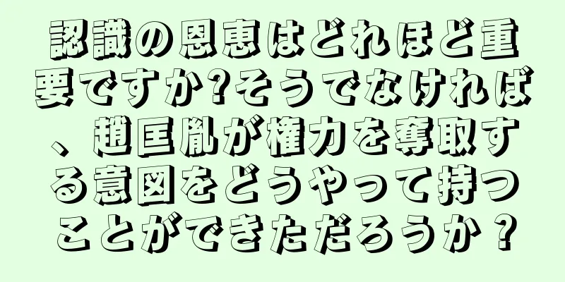 認識の恩恵はどれほど重要ですか?そうでなければ、趙匡胤が権力を奪取する意図をどうやって持つことができただろうか？