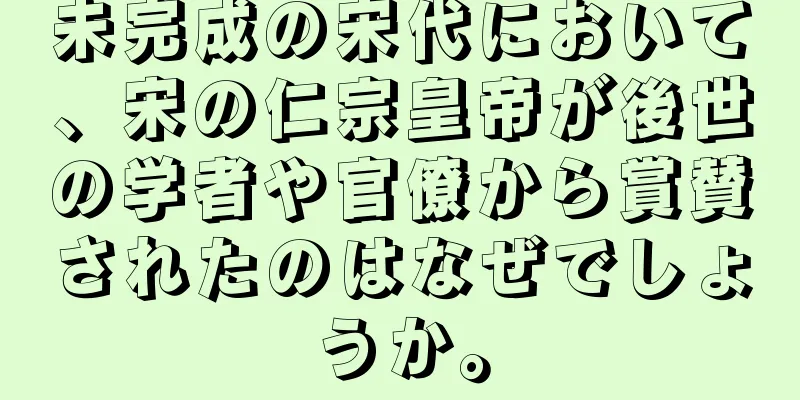 未完成の宋代において、宋の仁宗皇帝が後世の学者や官僚から賞賛されたのはなぜでしょうか。