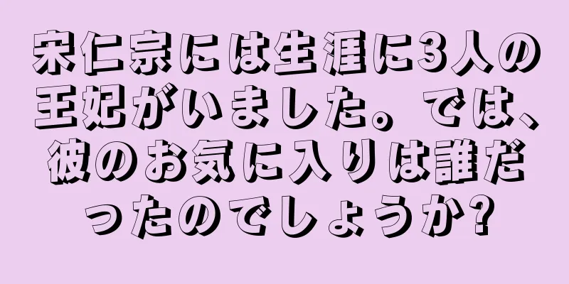 宋仁宗には生涯に3人の王妃がいました。では、彼のお気に入りは誰だったのでしょうか?