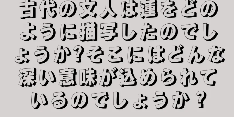 古代の文人は蓮をどのように描写したのでしょうか?そこにはどんな深い意味が込められているのでしょうか？