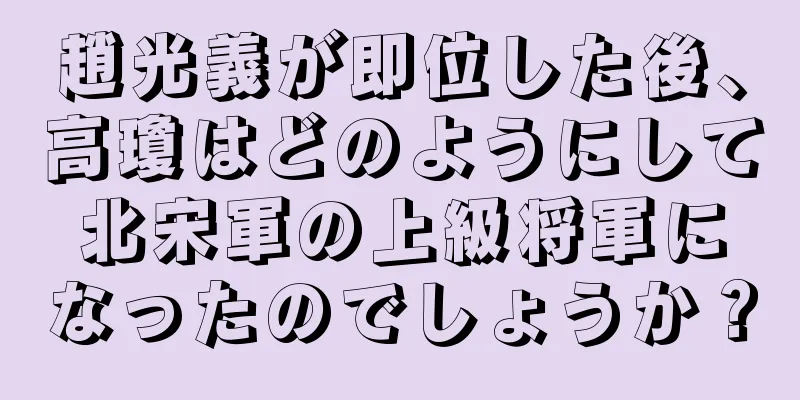 趙光義が即位した後、高瓊はどのようにして北宋軍の上級将軍になったのでしょうか？