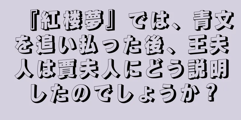 『紅楼夢』では、青文を追い払った後、王夫人は賈夫人にどう説明したのでしょうか？