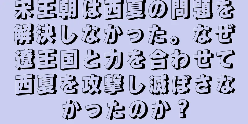 宋王朝は西夏の問題を解決しなかった。なぜ遼王国と力を合わせて西夏を攻撃し滅ぼさなかったのか？